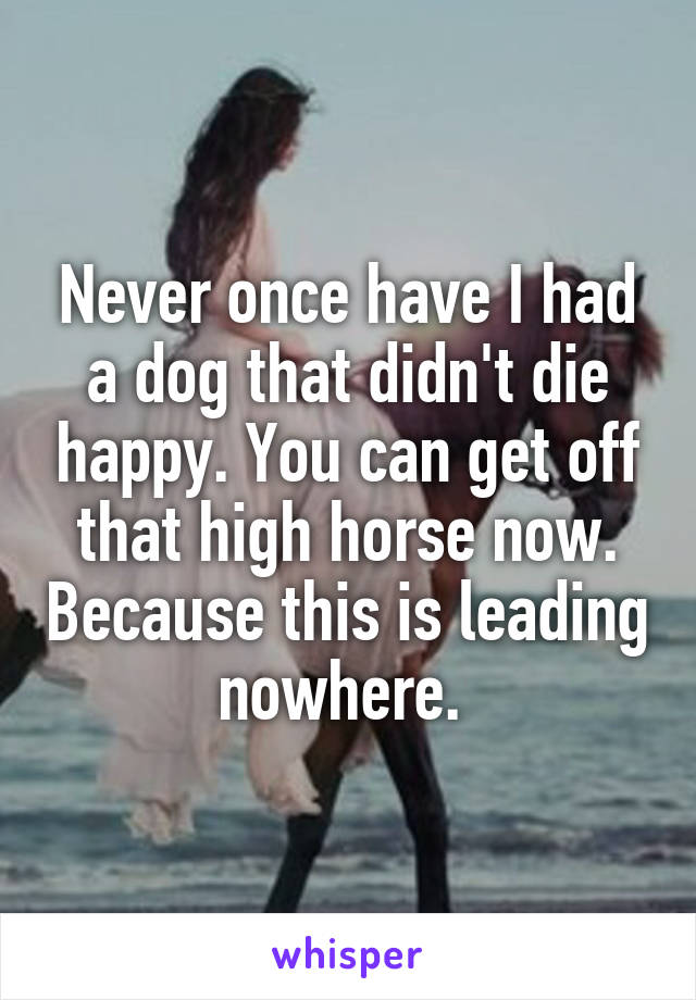 Never once have I had a dog that didn't die happy. You can get off that high horse now. Because this is leading nowhere. 