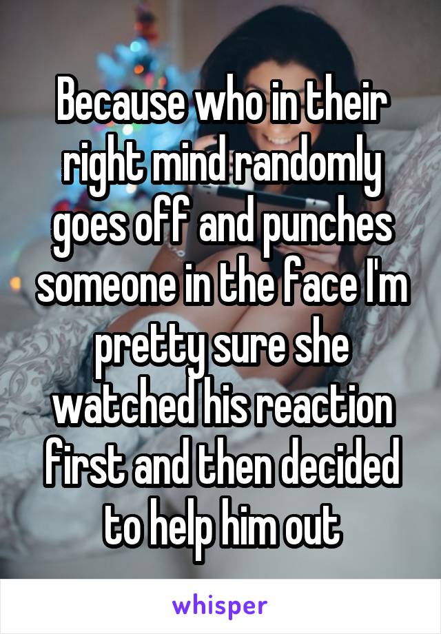 Because who in their right mind randomly goes off and punches someone in the face I'm pretty sure she watched his reaction first and then decided to help him out