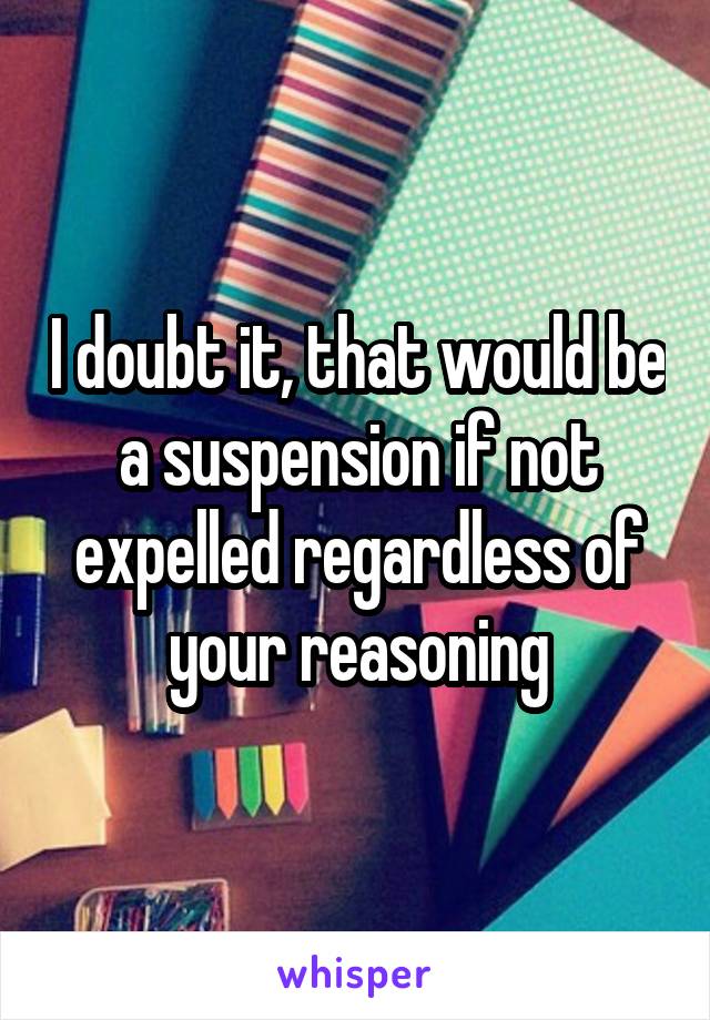 I doubt it, that would be a suspension if not expelled regardless of your reasoning