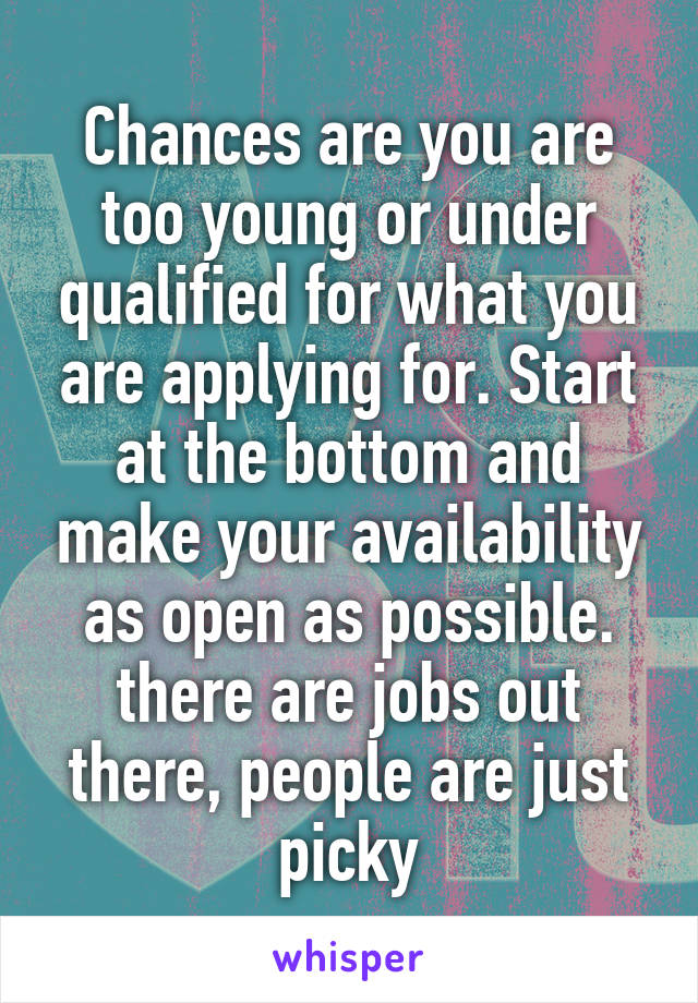 Chances are you are too young or under qualified for what you are applying for. Start at the bottom and make your availability as open as possible. there are jobs out there, people are just picky