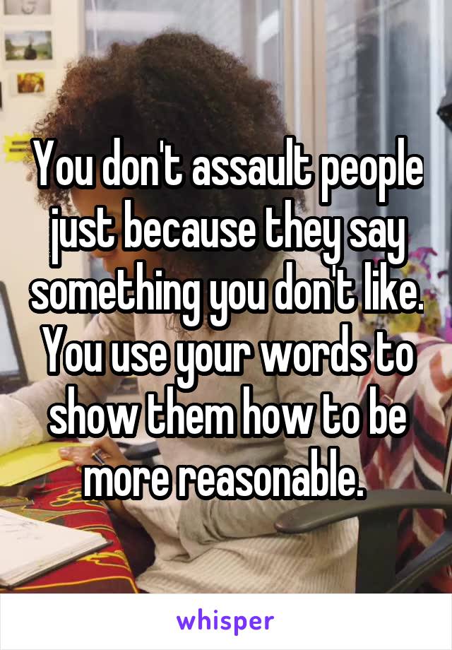 You don't assault people just because they say something you don't like. You use your words to show them how to be more reasonable. 