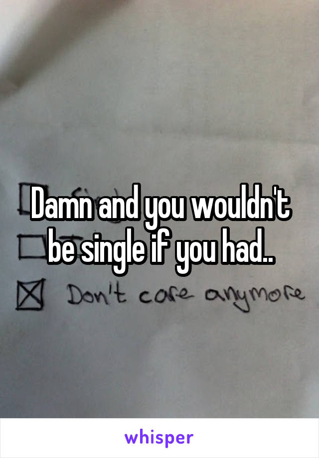 Damn and you wouldn't be single if you had..