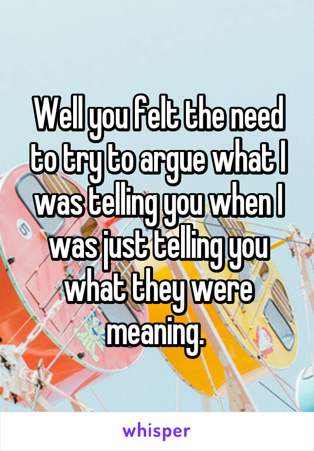 Well you felt the need to try to argue what I was telling you when I was just telling you what they were meaning. 