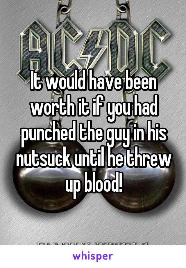 It would have been worth it if you had punched the guy in his nutsuck until he threw up blood!