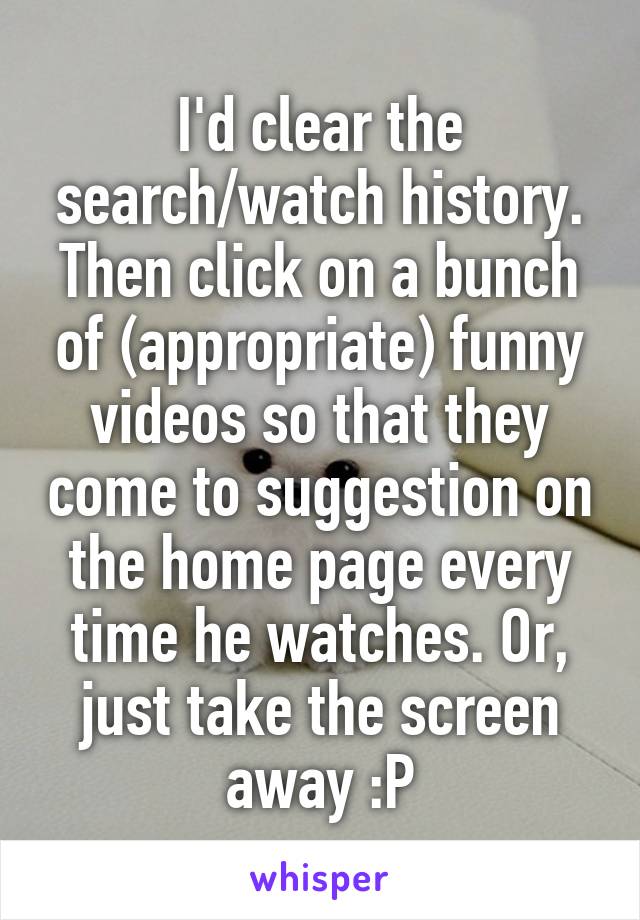 I'd clear the search/watch history. Then click on a bunch of (appropriate) funny videos so that they come to suggestion on the home page every time he watches. Or, just take the screen away :P