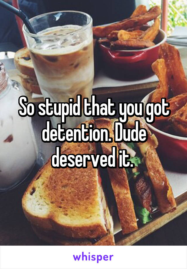 So stupid that you got detention. Dude deserved it. 