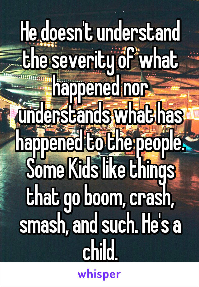 He doesn't understand the severity of what happened nor understands what has happened to the people. Some Kids like things that go boom, crash, smash, and such. He's a child.