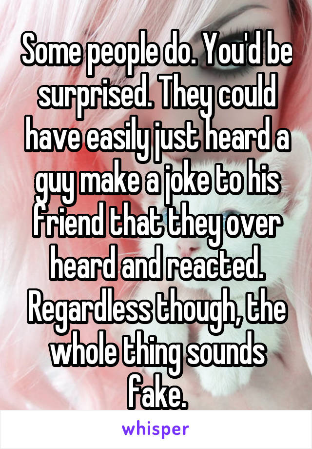 Some people do. You'd be surprised. They could have easily just heard a guy make a joke to his friend that they over heard and reacted. Regardless though, the whole thing sounds fake.