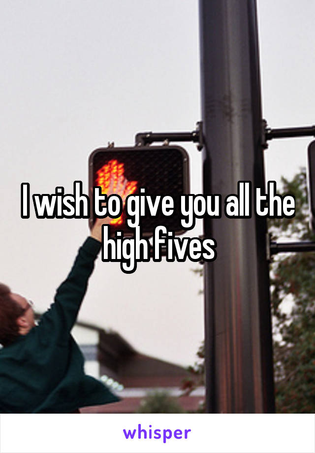 I wish to give you all the high fives