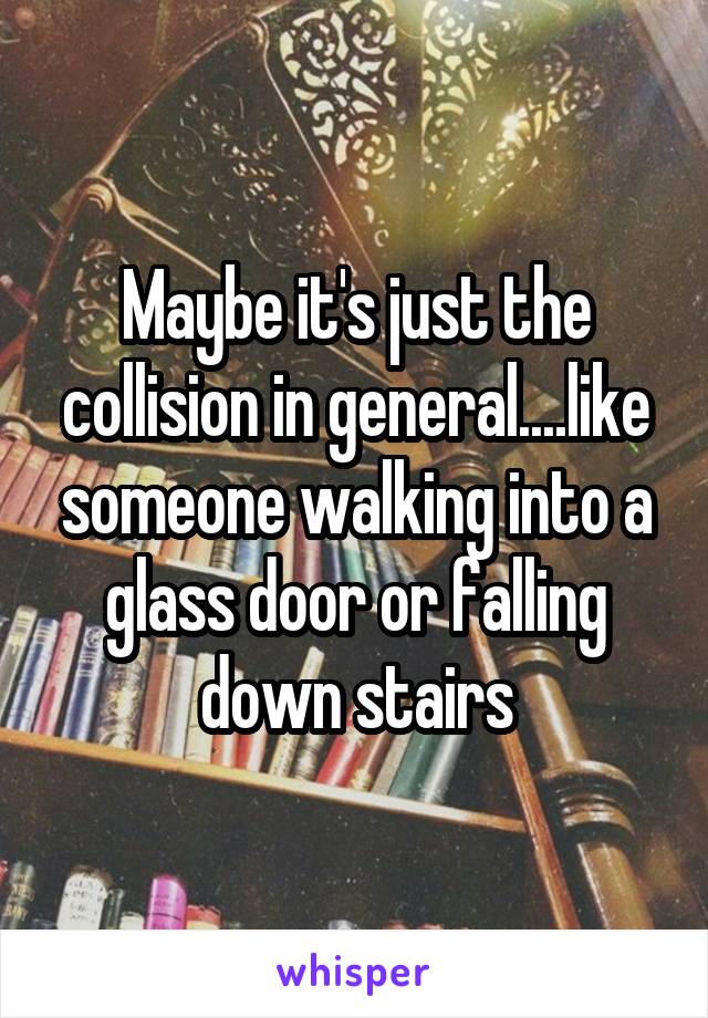 Maybe it's just the collision in general....like someone walking into a glass door or falling down stairs