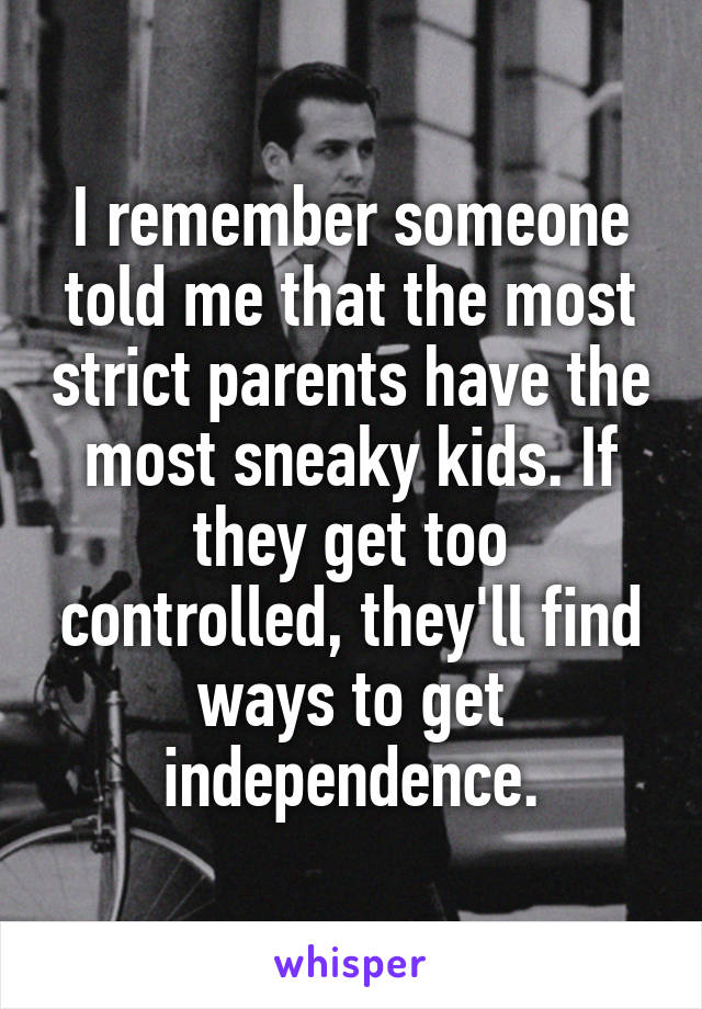 I remember someone told me that the most strict parents have the most sneaky kids. If they get too controlled, they'll find ways to get independence.