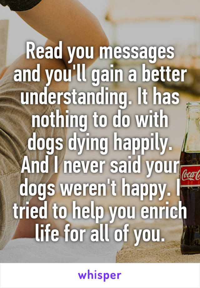 Read you messages and you'll gain a better understanding. It has nothing to do with dogs dying happily. And I never said your dogs weren't happy. I tried to help you enrich life for all of you.