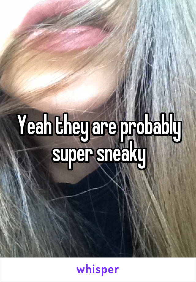 Yeah they are probably super sneaky