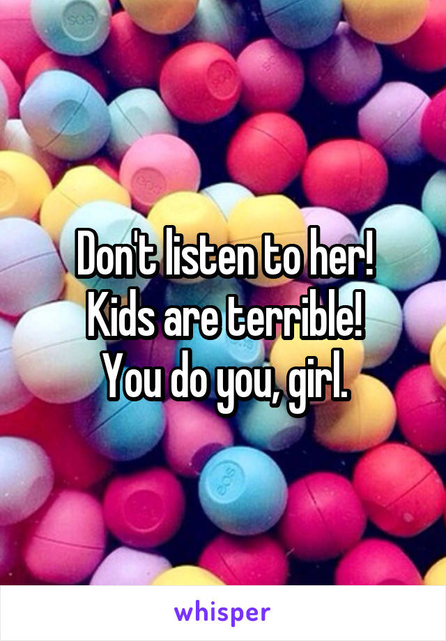Don't listen to her!
Kids are terrible!
You do you, girl.