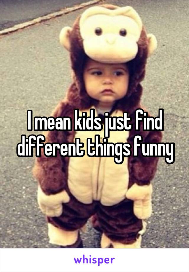 I mean kids just find different things funny