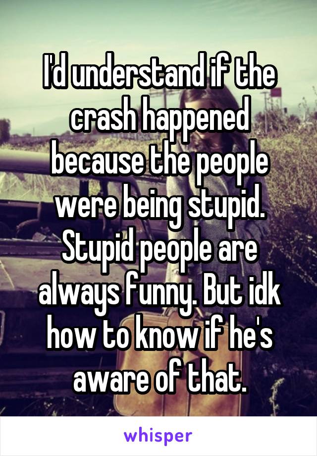I'd understand if the crash happened because the people were being stupid. Stupid people are always funny. But idk how to know if he's aware of that.