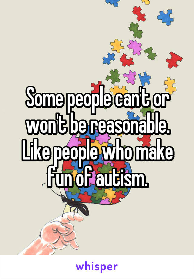 Some people can't or won't be reasonable. Like people who make fun of autism.