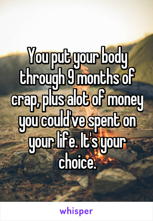 You put your body through 9 months of crap, plus alot of money you could've spent on your life. It's your choice.