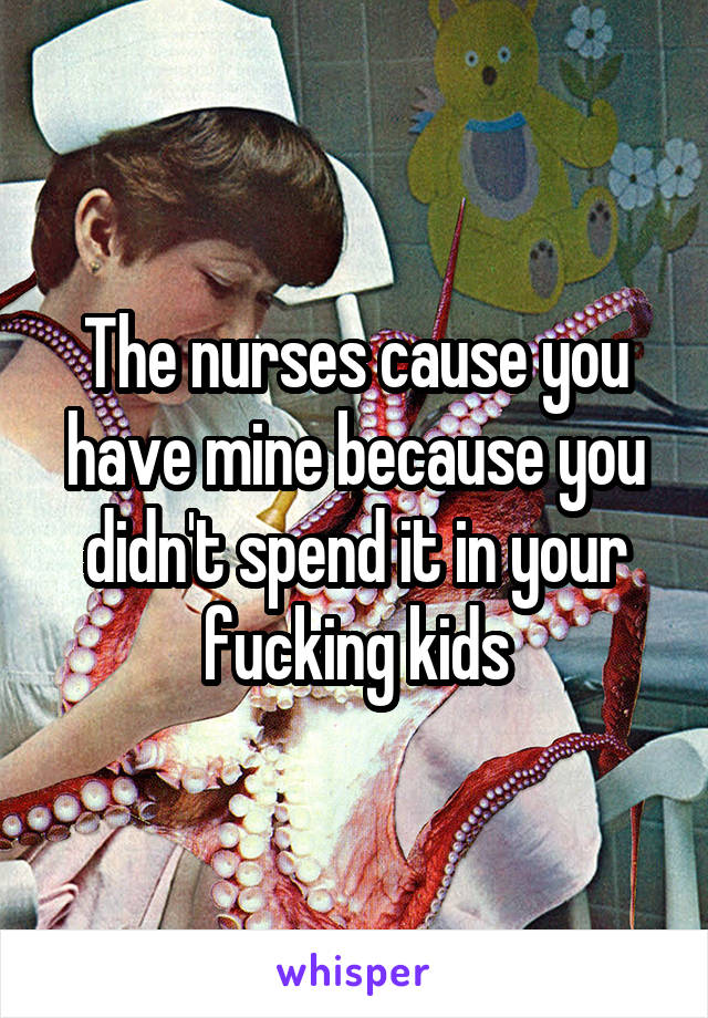 The nurses cause you have mine because you didn't spend it in your fucking kids