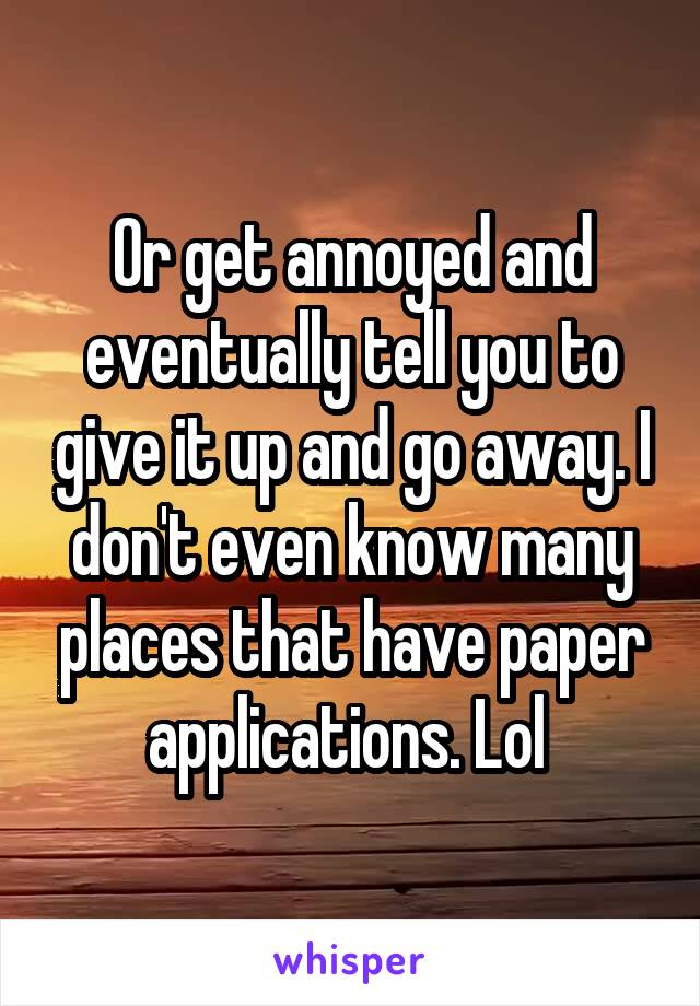 Or get annoyed and eventually tell you to give it up and go away. I don't even know many places that have paper applications. Lol 