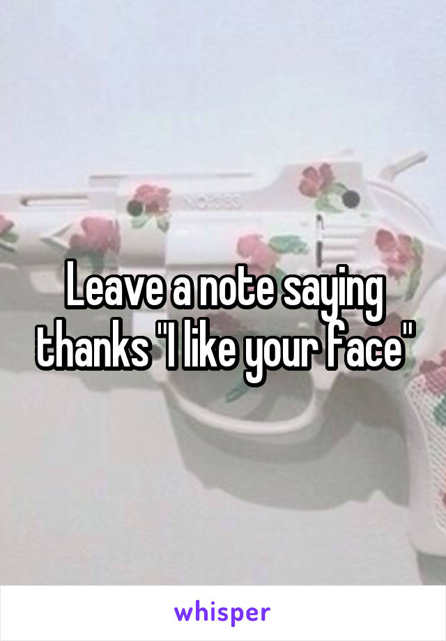 Leave a note saying thanks "I like your face"