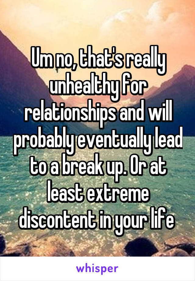 Um no, that's really unhealthy for relationships and will probably eventually lead to a break up. Or at least extreme discontent in your life 