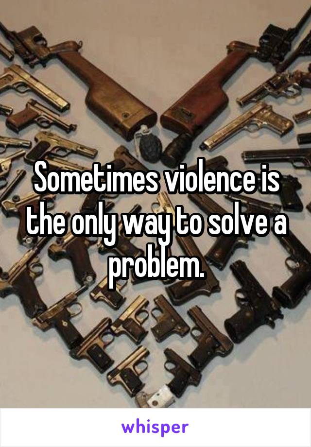 Sometimes violence is the only way to solve a problem.