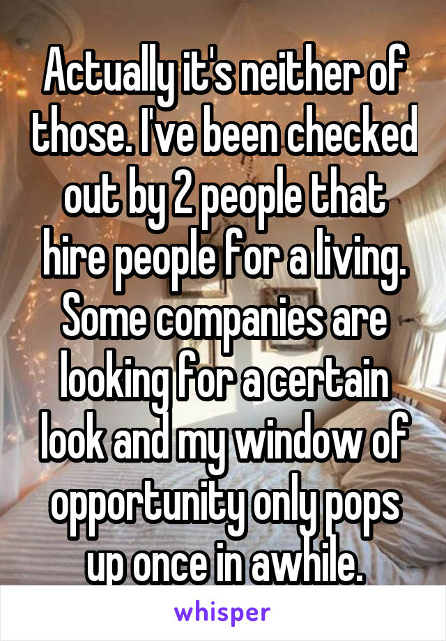 Actually it's neither of those. I've been checked out by 2 people that hire people for a living. Some companies are looking for a certain look and my window of opportunity only pops up once in awhile.