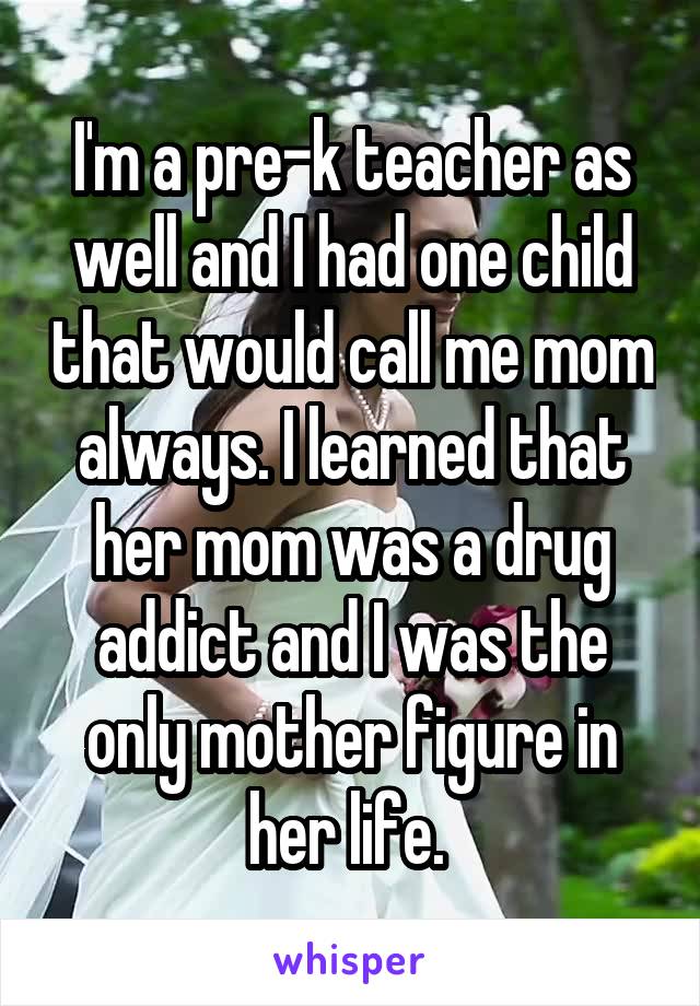 I'm a pre-k teacher as well and I had one child that would call me mom always. I learned that her mom was a drug addict and I was the only mother figure in her life. 