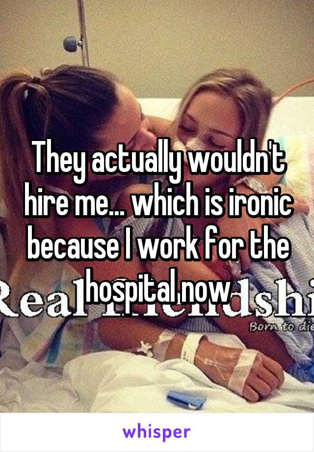 They actually wouldn't hire me... which is ironic because I work for the hospital now