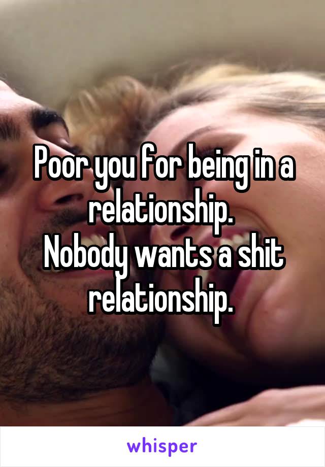 Poor you for being in a relationship. 
Nobody wants a shit relationship. 
