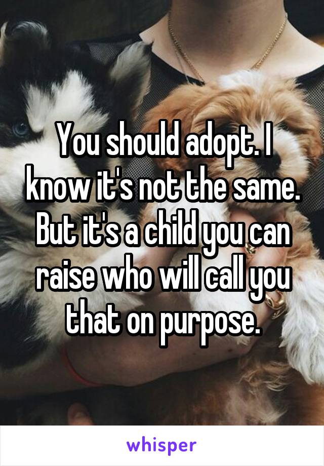 You should adopt. I know it's not the same. But it's a child you can raise who will call you that on purpose.