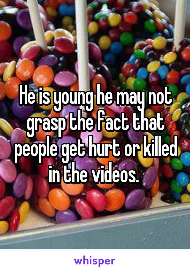He is young he may not grasp the fact that people get hurt or killed in the videos. 
