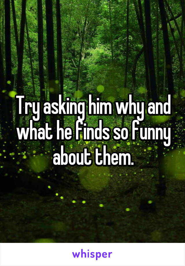 Try asking him why and what he finds so funny about them.
