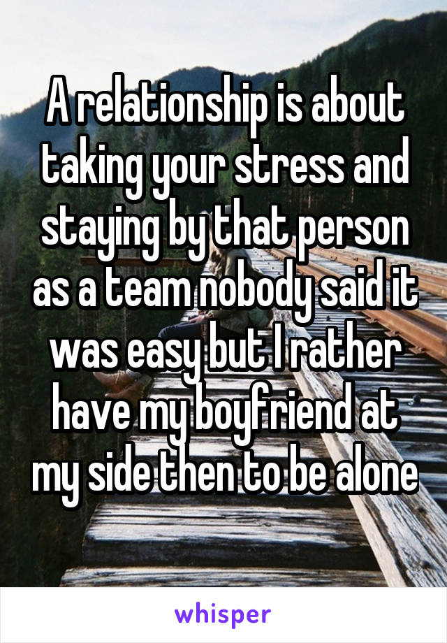A relationship is about taking your stress and staying by that person as a team nobody said it was easy but I rather have my boyfriend at my side then to be alone 