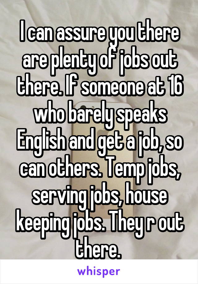 I can assure you there are plenty of jobs out there. If someone at 16 who barely speaks English and get a job, so can others. Temp jobs, serving jobs, house keeping jobs. They r out there. 