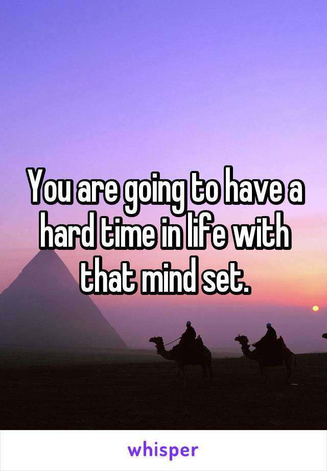 You are going to have a hard time in life with that mind set.