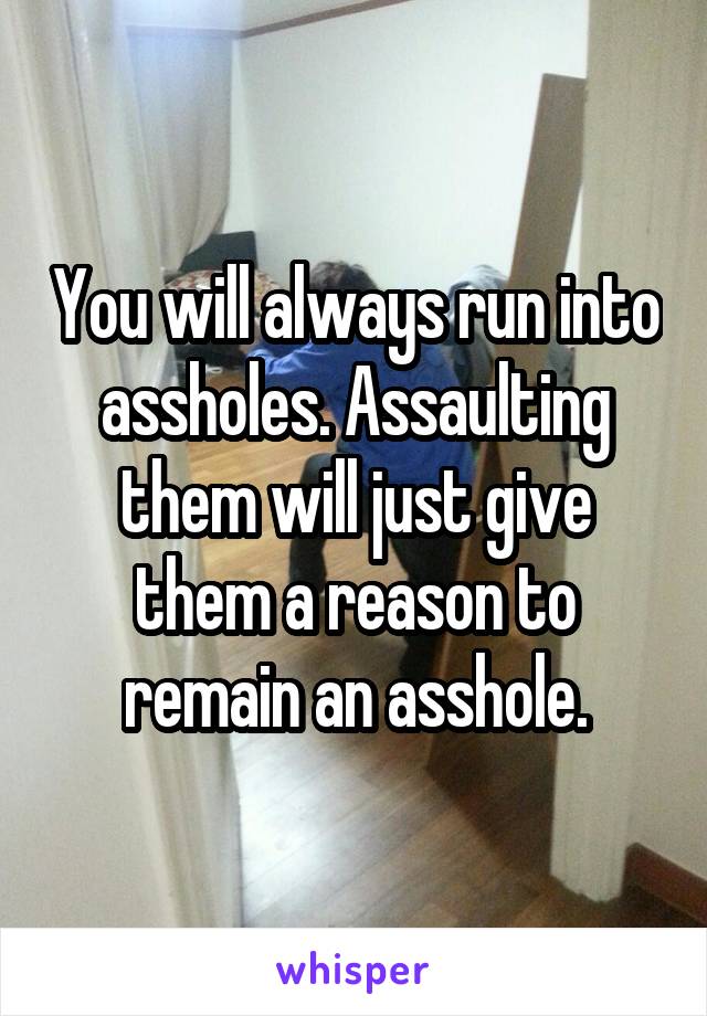 You will always run into assholes. Assaulting them will just give them a reason to remain an asshole.