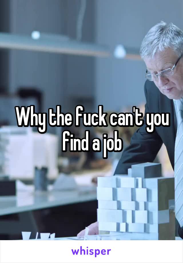 Why the fuck can't you find a job