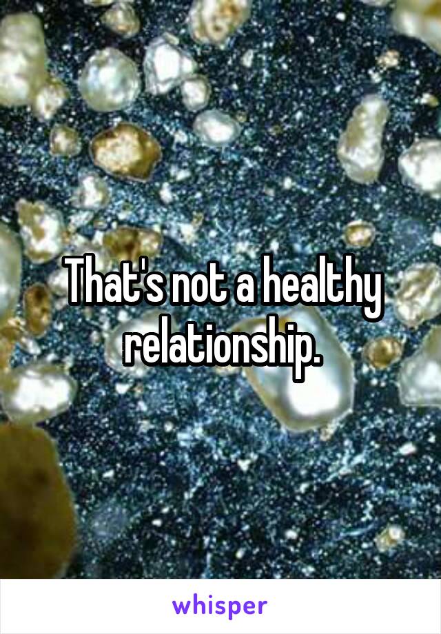 That's not a healthy relationship.