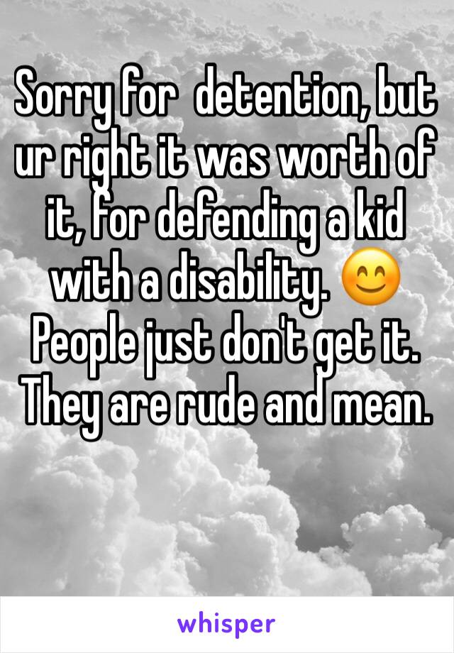 Sorry for  detention, but ur right it was worth of it, for defending a kid with a disability. 😊People just don't get it. They are rude and mean.