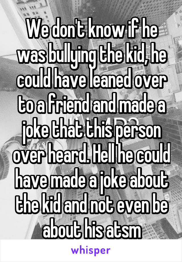 We don't know if he was bullying the kid, he could have leaned over to a friend and made a joke that this person over heard. Hell he could have made a joke about the kid and not even be about his atsm