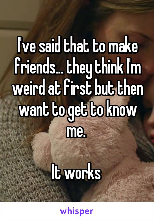 I've said that to make friends... they think I'm weird at first but then want to get to know me. 

It works 