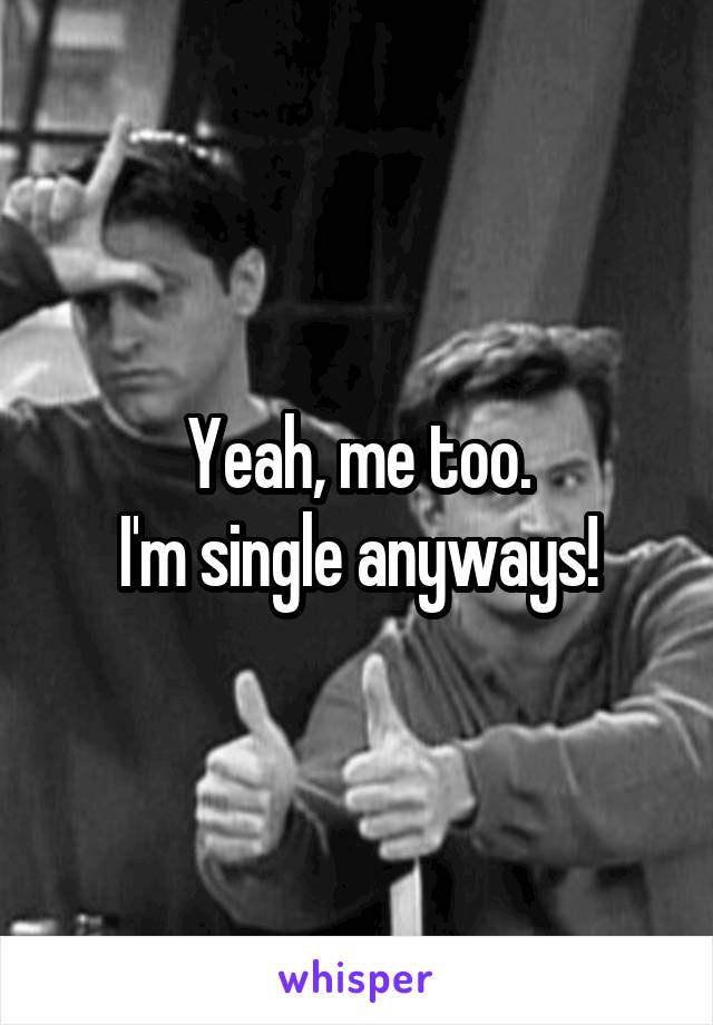 Yeah, me too.
I'm single anyways!