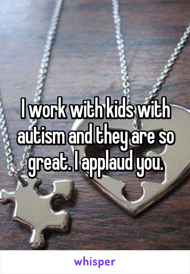 I work with kids with autism and they are so great. I applaud you.