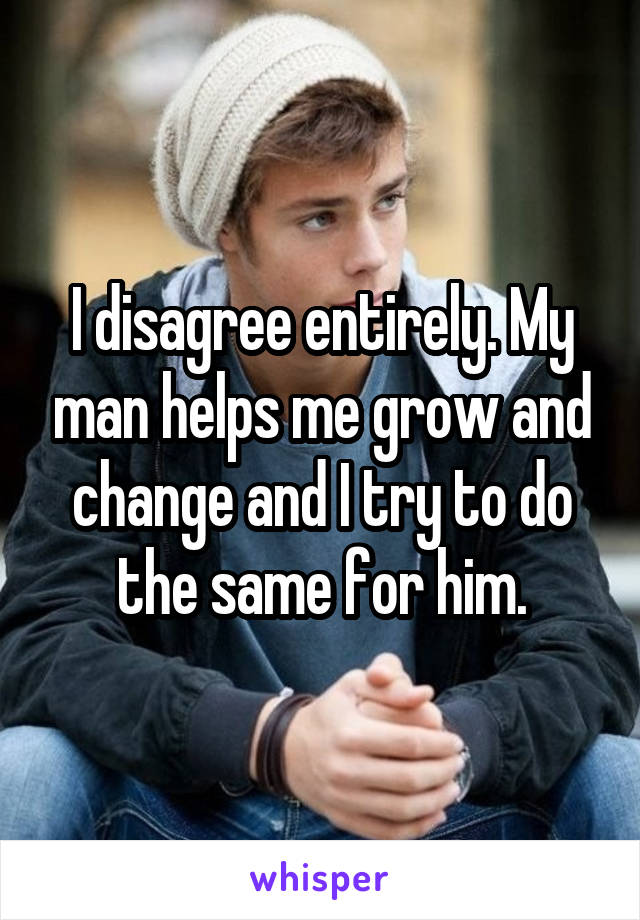 I disagree entirely. My man helps me grow and change and I try to do the same for him.
