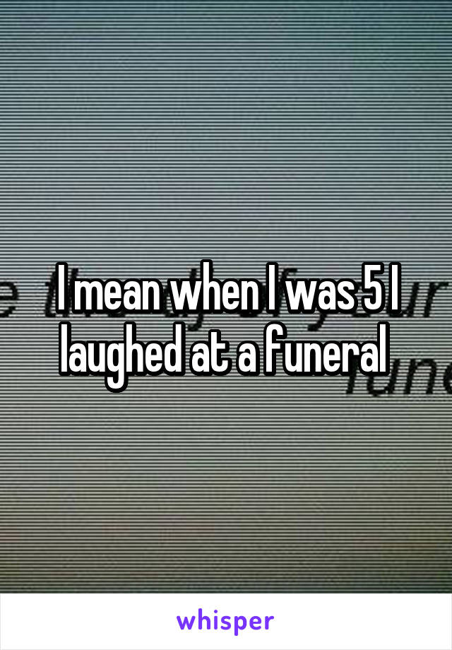 I mean when I was 5 I laughed at a funeral 