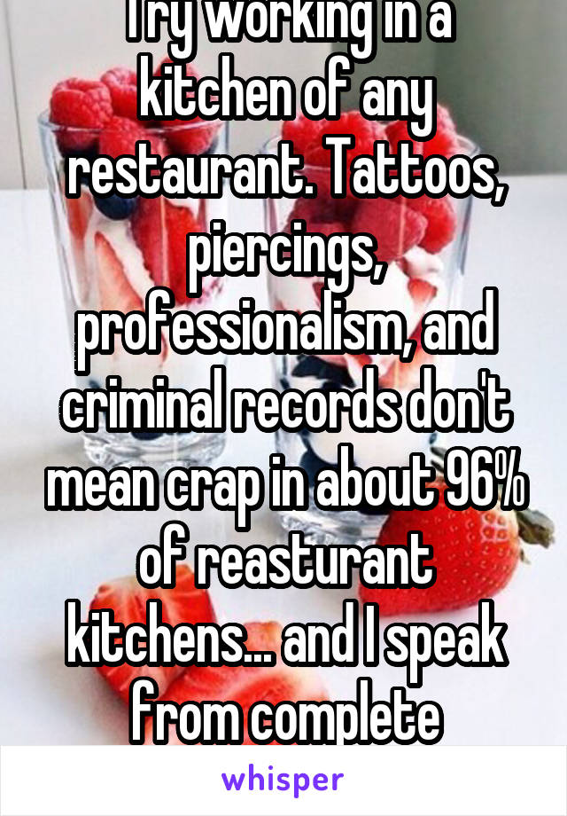 Try working in a kitchen of any restaurant. Tattoos, piercings, professionalism, and criminal records don't mean crap in about 96% of reasturant kitchens... and I speak from complete experience.  