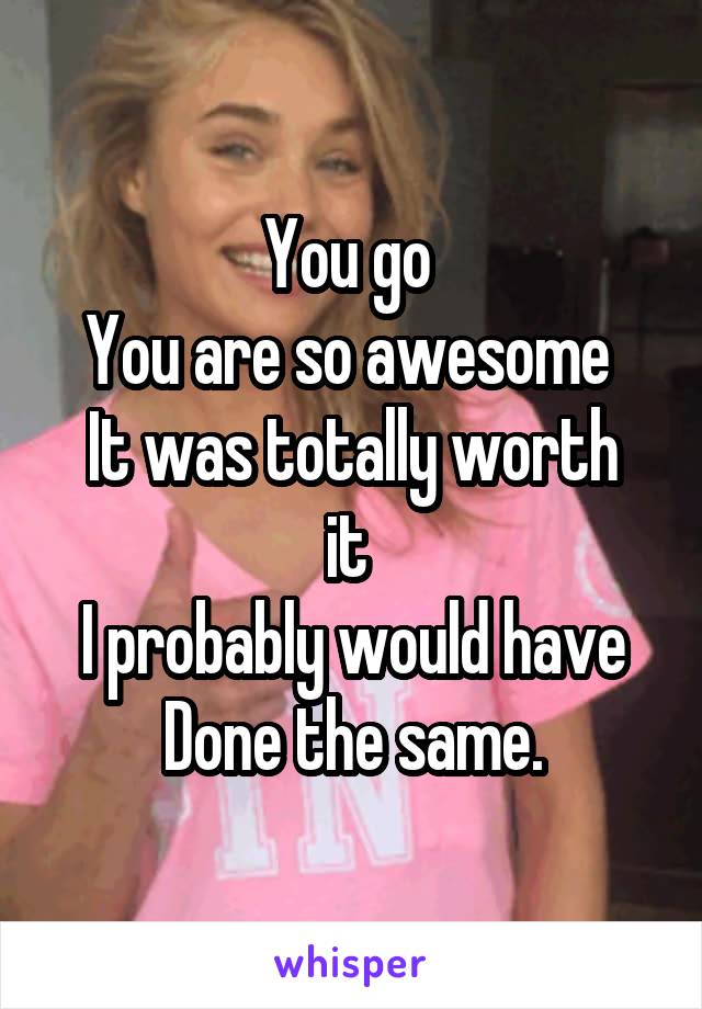 You go 
You are so awesome 
It was totally worth it 
I probably would have
Done the same.