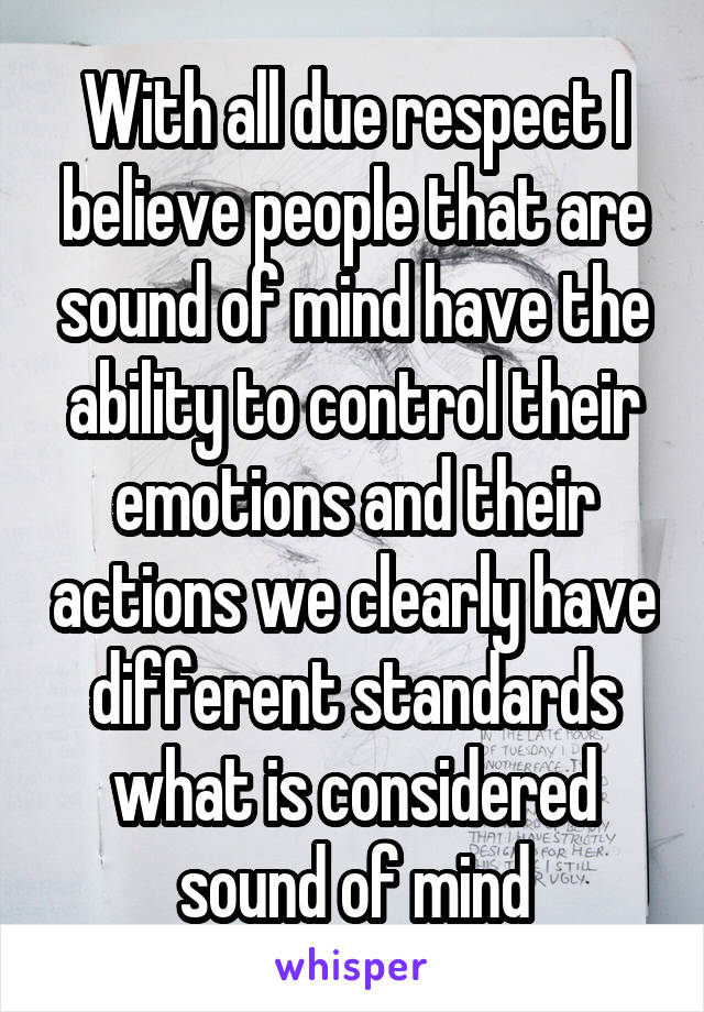 With all due respect I believe people that are sound of mind have the ability to control their emotions and their actions we clearly have different standards what is considered sound of mind